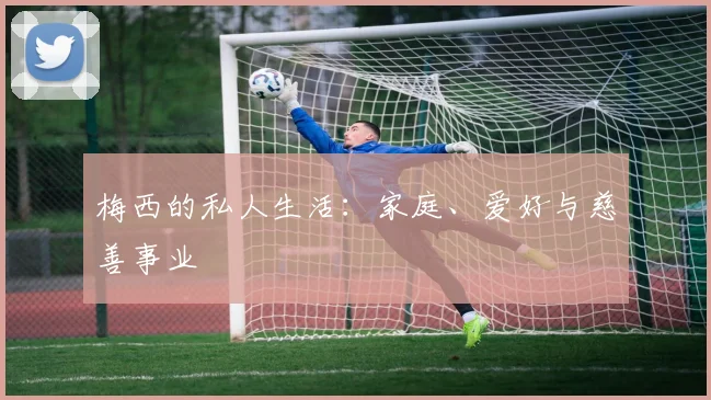 梅西的私人生活:家庭、爱好与慈善事业